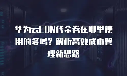 华为云CDN代金券在哪里使用的多吗？解析高效成本管理新思路
