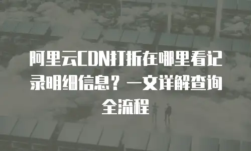 阿里云CDN打折在哪里看记录明细信息？一文详解查询全流程