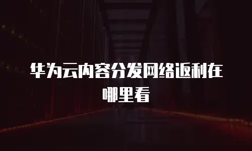 华为云内容分发网络返利在哪里看