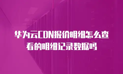华为云CDN报价明细怎么查看的明细记录数据吗