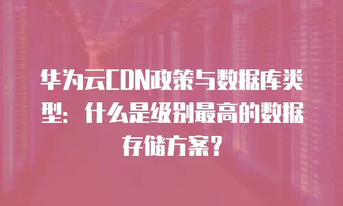华为云CDN政策与数据库类型：什么是级别最高的数据存储方案？
