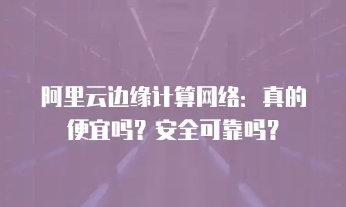 阿里云边缘计算网络：真的便宜吗？安全可靠吗？