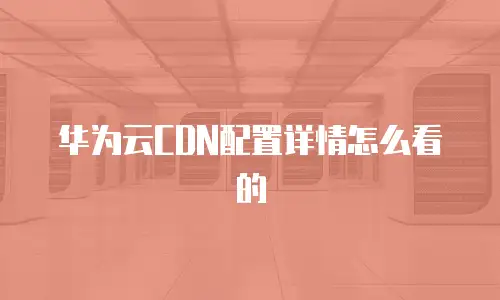 华为云CDN配置详情怎么看的