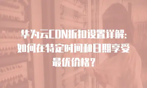 华为云CDN折扣设置详解：如何在特定时间和日期享受最优价格？