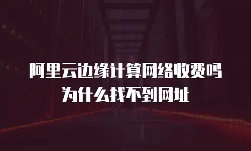 阿里云边缘计算网络收费吗为什么找不到网址