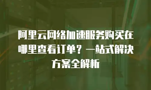 阿里云网络加速服务购买在哪里查看订单？一站式解决方案全解析