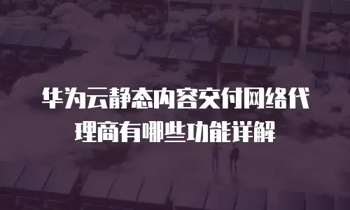 华为云静态内容交付网络代理商有哪些功能详解