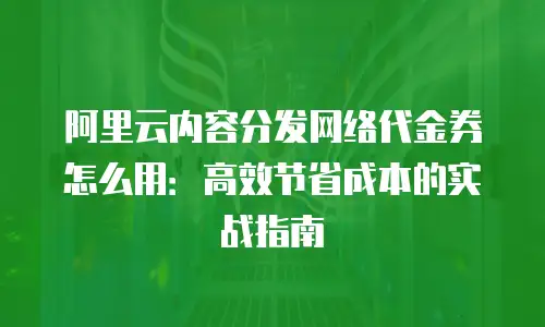 阿里云内容分发网络代金券怎么用：高效节省成本的实战指南