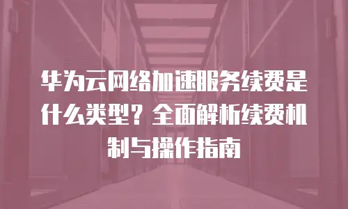 华为云网络加速服务续费是什么类型？全面解析续费机制与操作指南