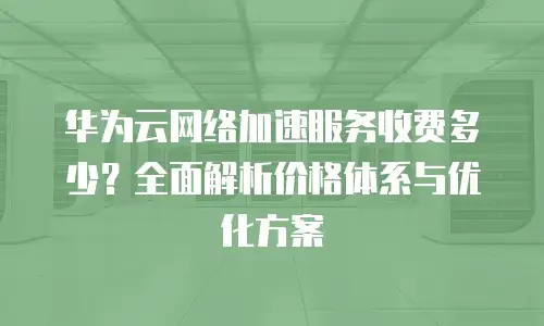 华为云网络加速服务收费多少？全面解析价格体系与优化方案