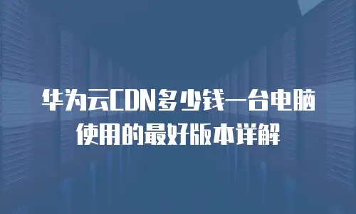 华为云CDN多少钱一台电脑使用的最好版本详解