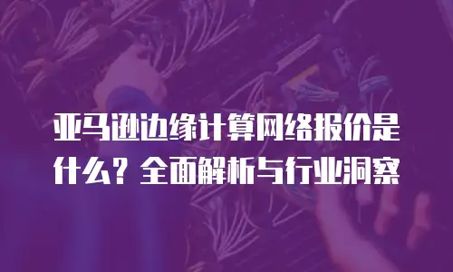 亚马逊边缘计算网络报价是什么？全面解析与行业洞察