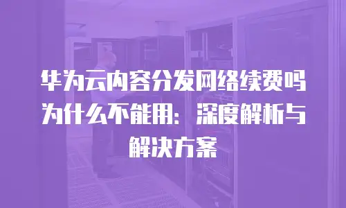 华为云内容分发网络续费吗为什么不能用：深度解析与解决方案