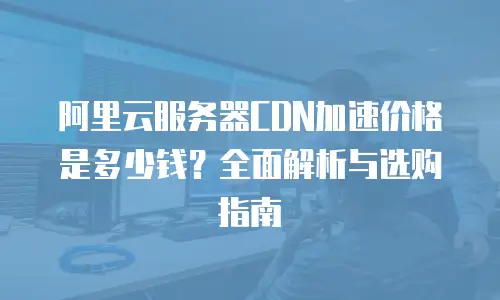 阿里云服务器CDN加速价格是多少钱？全面解析与选购指南