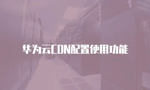 华为云CDN配置使用功能