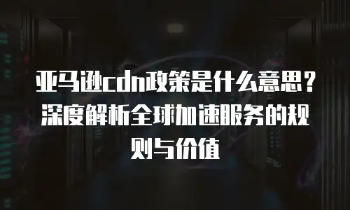 亚马逊cdn政策是什么意思？深度解析全球加速服务的规则与价值