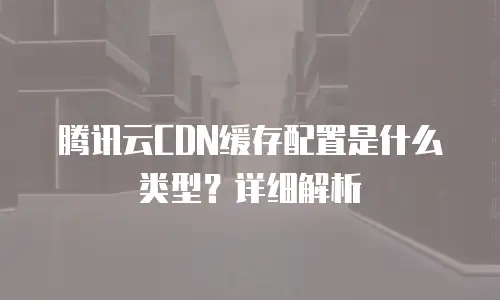 腾讯云CDN缓存配置是什么类型？详细解析