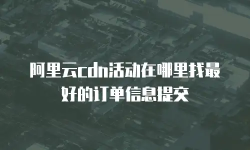 阿里云cdn活动在哪里找最好的订单信息提交