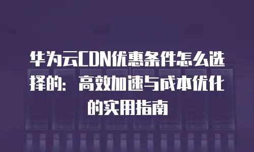 华为云CDN优惠条件怎么选择的：高效加速与成本优化的实用指南