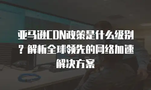 亚马逊CDN政策是什么级别？解析全球领先的网络加速解决方案