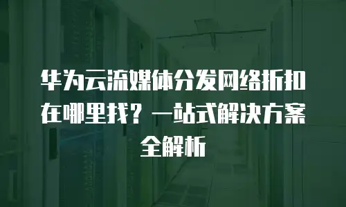 华为云流媒体分发网络折扣在哪里找？一站式解决方案全解析