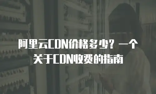 阿里云CDN价格多少？一个关于CDN收费的指南
