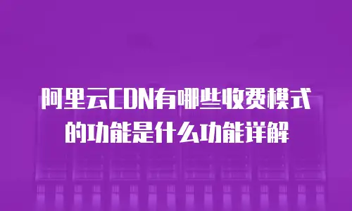 阿里云CDN有哪些收费模式的功能是什么功能详解