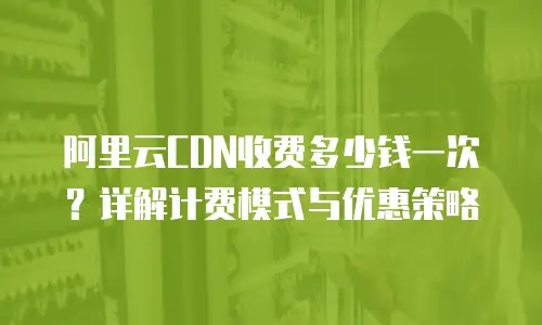 阿里云CDN收费多少钱一次？详解计费模式与优惠策略