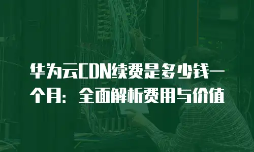 华为云CDN续费是多少钱一个月：全面解析费用与价值