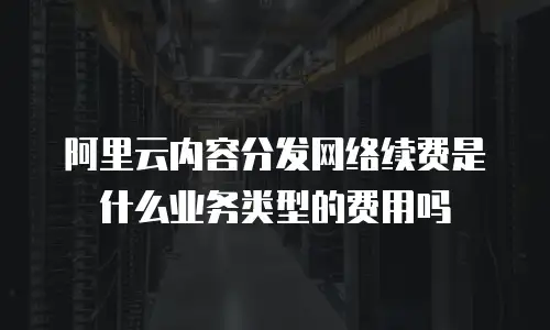 阿里云内容分发网络续费是什么业务类型的费用吗
