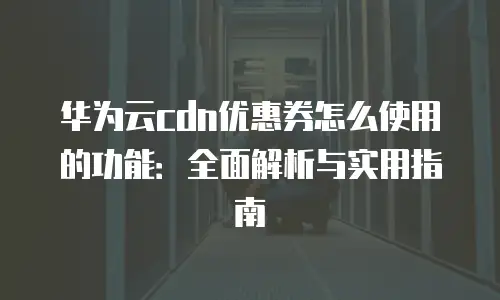 华为云cdn优惠券怎么使用的功能：全面解析与实用指南