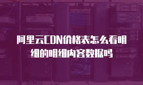 阿里云CDN价格表怎么看明细的明细内容数据吗