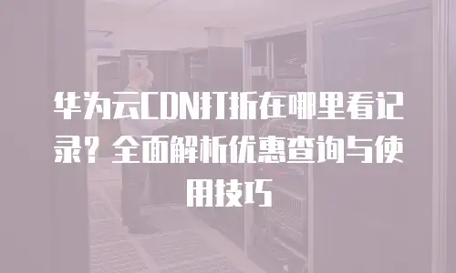 华为云CDN打折在哪里看记录？全面解析优惠查询与使用技巧
