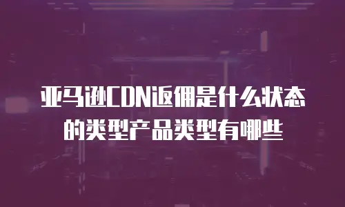 亚马逊CDN返佣是什么状态的类型产品类型有哪些