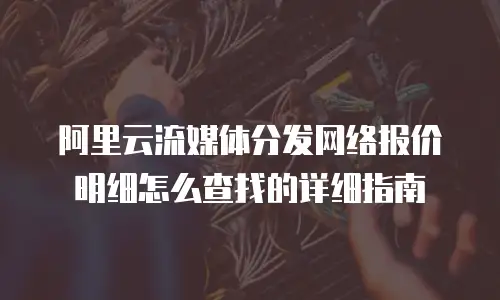 阿里云流媒体分发网络报价明细怎么查找的详细指南