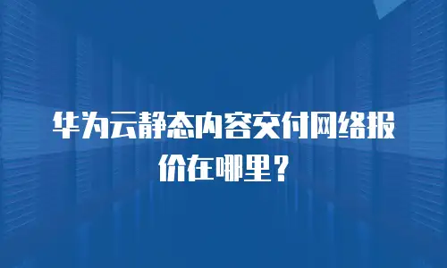华为云静态内容交付网络报价在哪里？