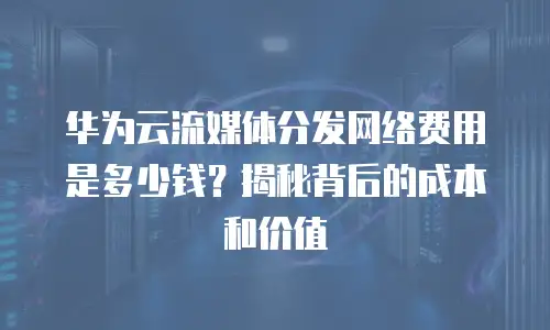 华为云流媒体分发网络费用是多少钱？揭秘背后的成本和价值