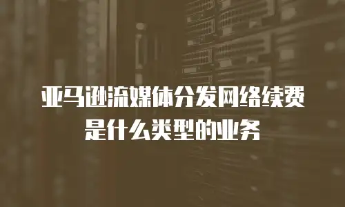 亚马逊流媒体分发网络续费是什么类型的业务