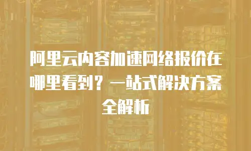 阿里云内容加速网络报价在哪里看到？一站式解决方案全解析