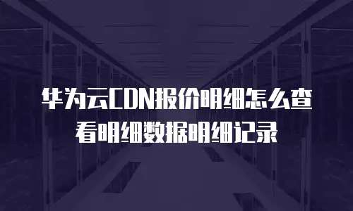 华为云CDN报价明细怎么查看明细数据明细记录