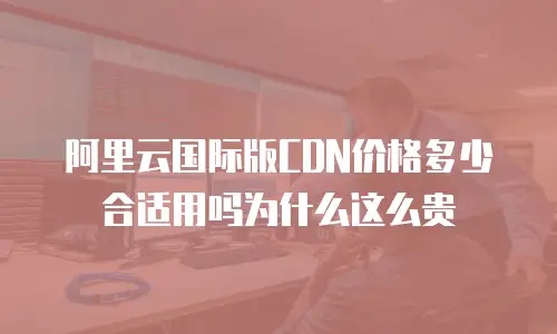 阿里云国际版CDN价格多少合适用吗为什么这么贵