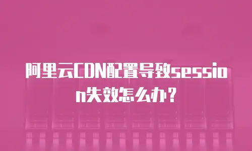 阿里云CDN配置导致session失效怎么办？