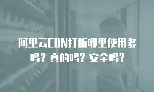 阿里云CDN打折哪里使用多吗？真的吗？安全吗？