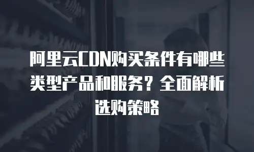 阿里云CDN购买条件有哪些类型产品和服务？全面解析选购策略
