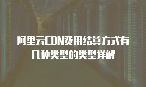 阿里云CDN费用结算方式有几种类型的类型详解