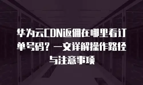 华为云CDN返佣在哪里看订单号码？一文详解操作路径与注意事项