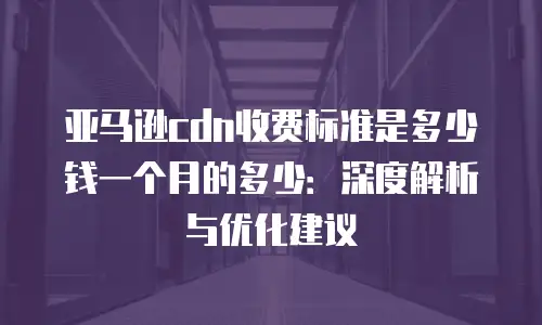亚马逊cdn收费标准是多少钱一个月的多少：深度解析与优化建议