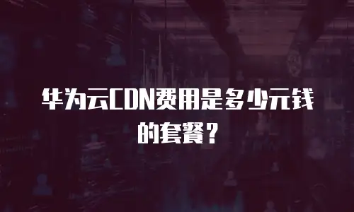 华为云CDN费用是多少元钱的套餐？