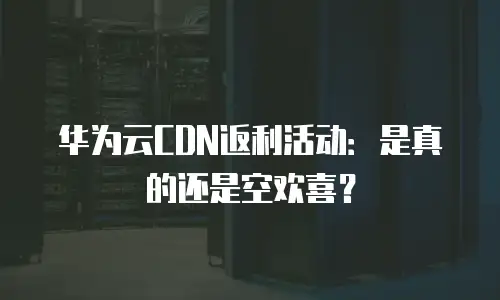 华为云CDN返利活动：是真的还是空欢喜？