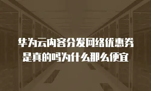 华为云内容分发网络优惠券是真的吗为什么那么便宜